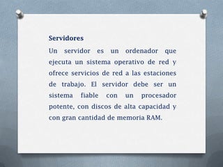 Servidores

Un   servidor   es    un   ordenador   que
ejecuta un sistema operativo de red y
ofrece servicios de red a las estaciones
de trabajo. El servidor debe ser un
sistema   fiable     con   un   procesador
potente, con discos de alta capacidad y
con gran cantidad de memoria RAM.
 