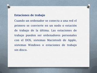 Estaciones de trabajo

Cuando un ordenador se conecta a una red el
primero se convierte en un nodo o estación
de trabajo de la última. Las estaciones de
trabajo pueden ser ordenadores personales
con el DOS, sistemas Macintosh de Apple,
sistemas Windows o estaciones de trabajo
sin disco.
 