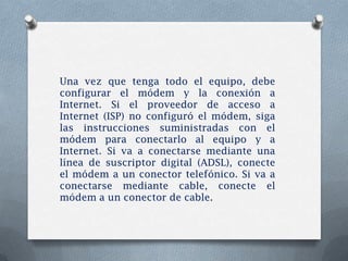 Una vez que tenga todo el equipo, debe
configurar el módem y la conexión a
Internet. Si el proveedor de acceso a
Internet (ISP) no configuró el módem, siga
las instrucciones suministradas con el
módem para conectarlo al equipo y a
Internet. Si va a conectarse mediante una
línea de suscriptor digital (ADSL), conecte
el módem a un conector telefónico. Si va a
conectarse mediante cable, conecte el
módem a un conector de cable.
 