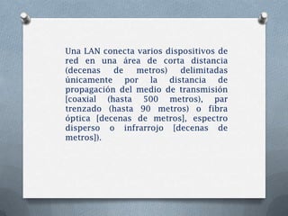 Una LAN conecta varios dispositivos de
red en una área de corta distancia
(decenas   de   metros)   delimitadas
únicamente por la distancia de
propagación del medio de transmisión
[coaxial (hasta 500 metros), par
trenzado (hasta 90 metros) o fibra
óptica [decenas de metros], espectro
disperso o infrarrojo [decenas de
metros]).
 