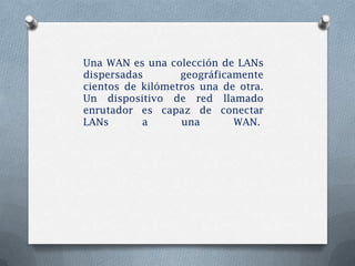Una WAN es una colección de LANs
dispersadas       geográficamente
cientos de kilómetros una de otra.
Un dispositivo de red llamado
enrutador es capaz de conectar
LANs       a       una      WAN.
 