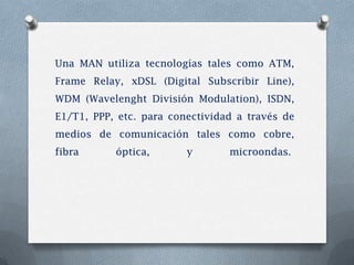 Una MAN utiliza tecnologías tales como ATM,
Frame Relay, xDSL (Digital Subscribir Line),
WDM (Wavelenght División Modulation), ISDN,
E1/T1, PPP, etc. para conectividad a través de
medios de comunicación tales como cobre,
fibra      óptica,       y       microondas.
 