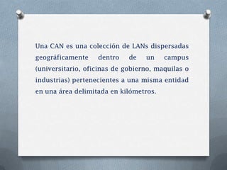 Una CAN es una colección de LANs dispersadas
geográficamente    dentro    de   un    campus
(universitario, oficinas de gobierno, maquilas o
industrias) pertenecientes a una misma entidad
en una área delimitada en kilómetros.
 