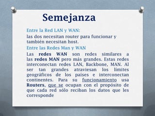 Semejanza
Entre la Red LAN y WAN:
las dos necesitan router para funcionar y
también necesitan host.
Entre las Redes Man y WAN
Las redes WAN son redes similares a
las redes MAN pero más grandes. Estas redes
interconectan redes LAN, Backbone, MAN. Al
ser tan grandes atraviesan los límites
geográficos de los países e interconectan
continentes. Para su funcionamiento usa
Routers, que se ocupan con el propósito de
que cada red sólo reciban los datos que les
corresponde
 