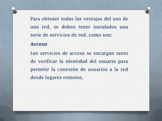 Para obtener todas las ventajas del uso de
una red, se deben tener instalados una
serie de servicios de red, como son:

Acceso

Los servicios de acceso se encargan tanto
de verificar la identidad del usuario para
permitir la conexión de usuarios a la red
desde lugares remotos.
 
