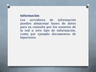 Información
Los   servidores   de   información
pueden almacenar bases de datos
para su consulta por los usuarios de
la red u otro tipo de información,
como por ejemplo documentos de
hipertexto.
 