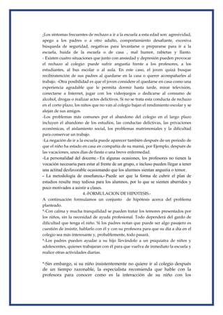 -Los síntomas frecuentes de rechazo a ir a la escuela a esta edad son: agresividad,
apego a los padres o a otro adulto, comportamiento desafiante, excesiva
búsqueda de seguridad, negativas para levantarse o prepararse para ir a la
escuela, huida de la escuela o de casa , mal humor, rabietas y llanto.
- Existen cuatro situaciones que junto con ansiedad y depresión pueden provocar
el rechazo al colegio: puede sufrir angustia frente a los profesores, a los
estudiantes, al bus escolar o al aula. En este caso, el joven quizá busque
recibiratención de sus padres al quedarse en la casa o querer acompañarles al
trabajo. -Otra posibilidad es que el joven considere el quedarse en casa como una
experiencia agradable que le permita dormir hasta tarde, mirar televisión,
conectarse a Internet, jugar con los videojuegos o dedicarse al consumo de
alcohol, drogas o realizar actos delictivos. Si no se trata esta conducta de rechazo
en el corto plazo, los niños que no van al colegio bajan el rendimiento escolar y se
alejan de sus amigos.
-Los problemas más comunes por el abandono del colegio en el largo plazo
incluyen el abandono de los estudios, las conductas delictivas, las privaciones
económicas, el aislamiento social, los problemas matrimoniales y la dificultad
para conservar un trabajo.
-La negación de ir a la escuela puede aparecer también después de un periodo de
que el niño ha estado en casa en compañía de su mamá, por Ejemplo, después de
las vacaciones, unos días de fiesta o una breve enfermedad.
-La personalidad del docente.- En algunas ocasiones, los profesores no tienen la
vocación necesaria para estar al frente de un grupo, e incluso pueden llegar a tener
una actitud desfavorable ocasionando que los alumnos sientan angustia o temor.
- La metodología de enseñanza.- Puede ser que la forma de cubrir el plan de
estudios resulte muy tediosa para los alumnos, por lo que se sienten aburridos y
poco motivados a asistir a clases.
4.-FORMULACION DE HIPOTESIS.-
A continuación formulamos un conjunto de hipótesis acerca del problema
planteado.
*-Con calma y mucha tranquilidad se pueden tratar los temores presentados por
los niños, sin la necesidad de ayuda profesional. Todo dependerá del gardo de
dificultad que tenga el niño. Si los padres notan que puede ser algo pasajero es
cuestión de insistir, hablarlo con él y con su profesora para que su día a día en el
colegio sea más interesante y, probablemente, todo pasará.
*-Los padres pueden ayudar a su hijo llevándolo a un psiquiatra de niños y
adolescentes, quienes trabajaran con él para que vuelva de inmediato la escuela y
realice otras actividades diarias.
*-Sin embargo, si su niño insistentemente no quiere ir al colegio después
de un tiempo razonable, la especialista recomienda que hable con la
profesora para conocer como es la interacción de su niño con los
 
