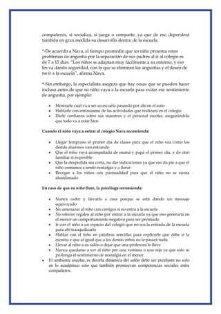 compañeros, si socializa, si juega o comparte, ya que de eso dependerá
también en gran medida su desarrollo dentro de la escuela.
*-De acuerdo a Nava, el tiempo promedio que un niño presenta estos
problemas de angustia por la separación de sus padres al ir al colegio es
de 7 a 15 días. “Los niños se adaptan muy fácilmente a su entorno, y eso
les va dando seguridad, con lo que se eliminan las angustias y el deseo de
no ir a la escuela”, afirma Nava.
*-Sin embargo, la especialista asegura que hay cosas que se pueden hacer
incluso antes de que su niño vaya a la escuela para evitar ese sentimiento
de angustia, por ejemplo:
Mostrarle cual va a ser su escuela pasando por ahí en el auto
Hablarle con entusiasmo de las actividades que realizará en el colegio
Darle confianza sobre sus maestros y el personal escolar, asegurándole
que todo va a estar bien
Cuando el niño vaya a entrar al colegio Nava recomienda:
Llegar temprano el primer día de clases para que el niño vea como los
demás alumnos van entrando
Que el niño vaya acompañado de mamá y papá el primer día, y de otro
familiar si es posible
Que la despedida sea corta, no dar indicaciones ya que eso da pie a que el
niño comience a sentir nostalgia y a llorar
Recoger a los niños con puntualidad para que el niño no se sienta
abandonado
En caso de que su niño llore, la psicóloga recomienda:
Nunca ceder y llevarlo a casa porque se está dando un mensaje
equivocado
No amenazar al niño con castigos si no entra a la escuela
No ofrecer regalos al niño por entrar a la escuela ya que eso generaría en
el menor un comportamiento negativo para ser premiado
Ir con el niño a un espacio del colegio que no sea la entrada de la escuela
para ahí tranquilizarlo
Hablar con el niño en palabras sencillas para explicarle que debe ir la
escuela y que al igual que a los demás niños no le pasará nada
Llevar al niño a su salón o dejar que una profesora lo lleve
Nunca quedarse a ver al niño por una ventana o una reja ya que solo se
prolonga el sentimiento de nostalgia en el menor.
El ambiente escolar, es decirla dinámica del salón debe ser excelente no solo
en lo académico sino que también promuevan competencias sociales entre
compañeros.
 