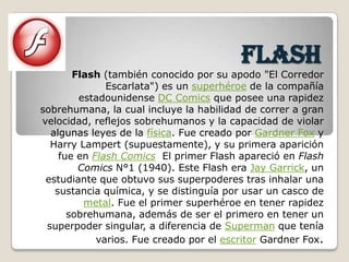 flash
       Flash (también conocido por su apodo "El Corredor
              Escarlata") es un superhéroe de la compañía
        estadounidense DC Comics que posee una rapidez
sobrehumana, la cual incluye la habilidad de correr a gran
velocidad, reflejos sobrehumanos y la capacidad de violar
  algunas leyes de la física. Fue creado por Gardner Fox y
  Harry Lampert (supuestamente), y su primera aparición
    fue en Flash Comics El primer Flash apareció en Flash
        Comics N°1 (1940). Este Flash era Jay Garrick, un
 estudiante que obtuvo sus superpoderes tras inhalar una
   sustancia química, y se distinguía por usar un casco de
         metal. Fue el primer superhéroe en tener rapidez
      sobrehumana, además de ser el primero en tener un
 superpoder singular, a diferencia de Superman que tenía
            varios. Fue creado por el escritor Gardner Fox.
 