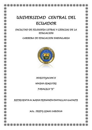 UNIVERSIDAD CENTRAL DEL
ECUADOR
FACULTAD DE FILOSOFIA LETRAS Y CIENCIAS DE LA
EDUCACION
CARRERA DE EDUCACION PARVULARIA
INVESTIGACION II
NOVENO SEMESTRE
PARALELO “E”
REPRESENTA A: MARIA FERNANDA BATALLAS QUISHPE
MSc . FREDY LEMOS SARZOSA
 