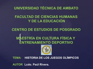 UNIVERSIDAD TÉCNICA DE AMBATO

 FACULTAD DE CIENCIAS HUMANAS
       Y DE LA EDUCACIÓN

CENTRO DE ESTUDIOS DE POSGRADO

    {
  MAESTRÍA EN CULTURA FÍSICA Y
   ENTRENAMIENTO DEPORTIVO



TEMA:   HISTORIA DE LOS JUEGOS OLÍMPICOS

AUTOR: Lcdo. Paúl Rivera.
 