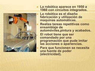  La robótica aparece en 1950 a
1960 con circuitos integrados.
 La robótica es el diseño
fabricación y utilización de
maquinas automáticas.
 Realiza tareas repetitivas como
ensamblaje de
automóviles,pintura y acabados.
. El robot tiene que ser
comandado por una
programación que pude imitar
las acciones o apariencias.
 Para que funcionen se necesita
una fuente de poder
(electricidad).
 