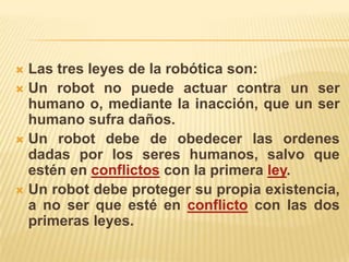  Las tres leyes de la robótica son:
 Un robot no puede actuar contra un ser
humano o, mediante la inacción, que un ser
humano sufra daños.
 Un robot debe de obedecer las ordenes
dadas por los seres humanos, salvo que
estén en conflictos con la primera ley.
 Un robot debe proteger su propia existencia,
a no ser que esté en conflicto con las dos
primeras leyes.
 