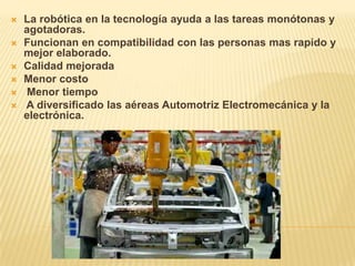  La robótica en la tecnología ayuda a las tareas monótonas y
agotadoras.
 Funcionan en compatibilidad con las personas mas rapido y
mejor elaborado.
 Calidad mejorada
 Menor costo
 Menor tiempo
 A diversificado las aéreas Automotriz Electromecánica y la
electrónica.
 