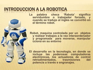 INTRODUCCION A LA ROBOTICA
La palabra checa ‘Rabota’ significa
servidumbre o trabajador forzado, y
cuando se tradujo al ingles se convirtió en
el término robot.
Robot, maquina controlada por un objetos
y realizar trabajos a la vez interaordenador
y programada para moverse, manipular
cciona en su entorno
El desarrollo en la tecnología, en donde se
incluye las poderosas computadoras
electrónicas, los actuadores de control
retroalimentados, trasmisiones del
potencia a través e engranajes.
 