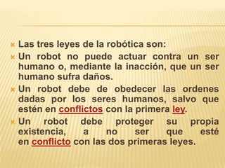  Las tres leyes de la robótica son:
 Un robot no puede actuar contra un ser
humano o, mediante la inacción, que un ser
humano sufra daños.
 Un robot debe de obedecer las ordenes
dadas por los seres humanos, salvo que
estén en conflictos con la primera ley.
 Un robot debe proteger su propia
existencia, a no ser que esté
en conflicto con las dos primeras leyes.
 