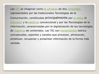 

Las TIC se imaginan como el universo de dos conjuntos,
representados por las tradicionales Tecnologías de la
Comunicación, constituidas

principalmente por la radio, la

televisión y la telefonía convencional y por las Tecnologías de la
información, caracterizadas por la digitalización de las tecnologías
de registros de contenidos. Las TIC son herramientas teórico
conceptuales, soportes y canales que procesan, almacenan,

sintetizan, recuperan y presentan información de la forma más
variada.

 