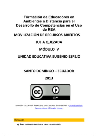 Formación de Educadores en
    Ambientes a Distancia para el
 Desarrollo de Competencias en el Uso
                de REA
MOVILIZACIÓN DE RECURSOS ABIERTOS
                        JULIA QUEZADA
                            MÓDULO IV
   UNIDAD EDUCATIVA EUGENIO ESPEJO


           SANTO DOMINGO – ECUADOR
                                   2013




 RECURSOS EDUCATIVOS ABIERTOS by JULIA QUEZADA islicensedunder a CreativeCommons
                       Reconocimiento 3.0 Ecuador License.




Planeación
  a) Área donde se llevarán a cabo las acciones:
 
