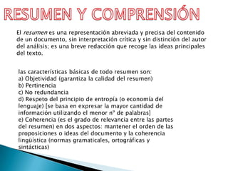 El resumen es una representación abreviada y precisa del contenido
de un documento, sin interpretación crítica y sin distinción del autor
del análisis; es una breve redacción que recoge las ideas principales
del texto.


las características básicas de todo resumen son:
a) Objetividad (garantiza la calidad del resumen)
b) Pertinencia
c) No redundancia
d) Respeto del principio de entropía (o economía del
lenguaje) [se basa en expresar la mayor cantidad de
información utilizando el menor nº de palabras]
e) Coherencia (es el grado de relevancia entre las partes
del resumen) en dos aspectos: mantener el orden de las
proposiciones o ideas del documento y la coherencia
lingüística (normas gramaticales, ortográficas y
sintácticas)
 