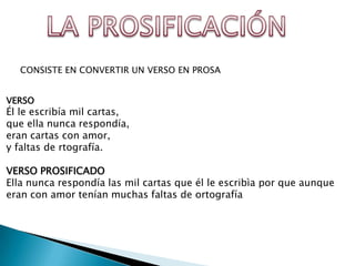 CONSISTE EN CONVERTIR UN VERSO EN PROSA


VERSO
Él le escribía mil cartas,
que ella nunca respondía,
eran cartas con amor,
y faltas de rtografía.

VERSO PROSIFICADO
Ella nunca respondía las mil cartas que él le escribìa por que aunque
eran con amor tenían muchas faltas de ortografía
 