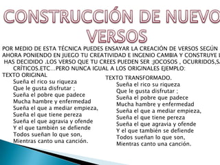 POR MEDIO DE ESTA TÉCNICA PUEDES ENSAYAR LA CREACIÓN DE VERSOS SEGÚN L
AHORA PONIENDO EN JUEGO TU CREATIVIDAD E INGENIO CAMBIA Y CONSTRUYE L
 HAS DECIDIDO .LOS VERSO QUE TU CREES PUEDEN SER :JOCOSOS , OCURRIDOS,SA
   CRÍTICOS.ETC…PERO NUNCA IGUAL A LOS ORIGINALES EJEMPLO:
TEXTO ORIGINAL
                                  TEXTO TRANSFORMADO.
   Sueña el rico su riqueza
                                     Sueña el rico su riqueza
   Que le gusta disfrutar ;
                                     Que le gusta disfrutar ;
   Sueña el pobre que padece
                                     Sueña el pobre que padece
   Mucha hambre y enfermedad
                                     Mucha hambre y enfermedad
   Sueña el que a mediar empieza,
                                     Sueña el que a mediar empieza,
   Sueña el que tiene pereza
                                     Sueña el que tiene pereza
   Sueña el que agravia y ofende
                                     Sueña el que agravia y ofende
   Y el que también se defiende
                                     Y el que también se defiende
   Todos sueñan lo que son,
                                     Todos sueñan lo que son,
   Mientras canto una canción.
                                     Mientras canto una canción.
 