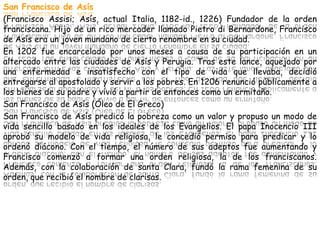 San Francisco de Asís
(Francisco Assisi; Asís, actual Italia, 1182-id., 1226) Fundador de la orden
franciscana. Hijo de un rico mercader llamado Pietro di Bernardone, Francisco
de Asís era un joven mundano de cierto renombre en su ciudad.
En 1202 fue encarcelado por unos meses a causa de su participación en un
altercado entre las ciudades de Asís y Perugia. Tras este lance, aquejado por
una enfermedad e insatisfecho con el tipo de vida que llevaba, decidió
entregarse al apostolado y servir a los pobres. En 1206 renunció públicamente a
los bienes de su padre y vivió a partir de entonces como un ermitaño.
San Francisco de Asís (Óleo de El Greco)
San Francisco de Asís predicó la pobreza como un valor y propuso un modo de
vida sencillo basado en los ideales de los Evangelios. El papa Inocencio III
aprobó su modelo de vida religiosa, le concedió permiso para predicar y lo
ordenó diácono. Con el tiempo, el número de sus adeptos fue aumentando y
Francisco comenzó a formar una orden religiosa, la de los franciscanos.
Además, con la colaboración de santa Clara, fundó la rama femenina de su
orden, que recibió el nombre de clarisas.
 