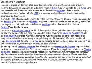 Crecimiento y expansión
Francisco dando un sermón a las aves según fresco en la Basílica dedicada al santo.
Dentro del ánimo de la época de los viajes hacia el Este, hizo un intento de ir a Siria para
la expansión del Evangelio en la tierra de los llamados «infieles». Esto sucedió
probablemente a finales del año 1212 y nuevamente dos años más tarde, pero ambas
empresas se frustraron.
Antes de 1215 el número de frailes se había incrementado, no sólo en Italia sino en el sur
de Francia y en los reinos de España. Viajaban los franciscanos de dos en dos y convivían
con la gente común; además, establecían ermitas en las afueras de las ciudades.
[editar]Concilio de Letrán
Durante el Concilio de Letrán de 1215, la organización adquirió un fuerte estatus legal;
en ese año se decretó que toda nueva orden debía adoptar la Regla de San Benito o la
de San Agustín. Para los Frailes Menores no hubo necesidad de esto, por haber sido
aceptados seis años antes (aunque de palabra y no oficialmente). En este concilio el
Papa Inocencio III tomó la letra Tau como símbolo de conversión y señal de la cruz;28 de
ahí en adelante el poverello fue devoto de este símbolo.
En esa época, el cardenal Hugolino les ofreció a él y a Domingo de Guzmán la posibilidad
de formar cardenales de las filas de sus órdenes. Francisco, según las crónicas de Tomás
de Celano, acorde con sus principios respondió: «Eminencia: mis hermanos son llamados
frailes menores, y ellos no intentan convertirse en mayores. Su vocación les enseña a
permanecer siempre en condición humilde. Mantenedlos así, aún en contra de su voluntad,
si Vuestra Eminencia los considera útiles para la Iglesia. Y nunca, os lo ruego, les
permitáis convertirse en prelados.»
 