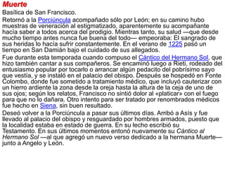 Muerte
Basílica de San Francisco.
Retornó a la Porciúncula acompañado sólo por León; en su camino hubo
muestras de veneración al estigmatizado, aparentemente su acompañante
hacía saber a todos acerca del prodigio. Mientras tanto, su salud —que desde
mucho tiempo antes nunca fue buena del todo— empeoraba: El sangrado de
sus heridas lo hacía sufrir constantemente. En el verano de 1225 pasó un
tiempo en San Damián bajo el cuidado de sus allegados.
Fue durante esta temporada cuando compuso el Cántico del Hermano Sol, que
hizo también cantar a sus compañeros. Se encaminó luego a Rieti, rodeado del
entusiasmo popular por tocarlo o arrancar algún pedacito del pobrísimo sayo
que vestía, y se instaló en el palacio del obispo. Después se hospedó en Fonte
Colombo, donde fue sometido a tratamiento médico, que incluyó cauterizar con
un hierro ardiente la zona desde la oreja hasta la altura de la ceja de uno de
sus ojos; según los relatos, Francisco no sintió dolor al «platicar» con el fuego
para que no lo dañara. Otro intento para ser tratado por renombrados médicos
fue hecho en Siena, sin buen resultado.
Deseó volver a la Porciúncula a pasar sus últimos días. Arribó a Asís y fue
llevado al palacio del obispo y resguardado por hombres armados, puesto que
la localidad estaba en estado de guerra. En su lecho escribió su
Testamento. En sus últimos momentos entonó nuevamente su Cántico al
Hermano Sol —al que agregó un nuevo verso dedicado a la hermana Muerte—
junto a Angelo y León.
 