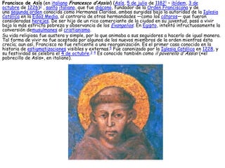 Francisco de Asís (en italiano Francesco d’Assisi) (Asís, 5 de julio de 11821 – ibídem, 3 de
octubre de 1226)2 , santo italiano, que fue diácono, fundador de la Orden Franciscana y de
una segunda orden conocida como Hermanas Clarisas, ambas surgidas bajo la autoridad de la Iglesia
Católica en la Edad Media, al contrario de otras hermandades —como los cátaros— que fueron
consideradas herejes. De ser hijo de un rico comerciante de la ciudad en su juventud, pasó a vivir
bajo la más estricta pobreza y observancia de los Evangelios. En Egipto, intentó infructuosamente la
conversión demusulmanes al cristianismo.
Su vida religiosa fue austera y simple, por lo que animaba a sus seguidores a hacerlo de igual manera.
Tal forma de vivir no fue aceptada por algunos de los nuevos miembros de la orden mientras ésta
crecía; aun así, Francisco no fue reticente a una reorganización. Es el primer caso conocido en la
historia de estigmatizaciones visibles y externas.5 Fue canonizado por la Iglesia Católica en 1228, y
su festividad se celebra el 4 de octubre.3 4 Es conocido también como il poverello d'Assisi («el
pobrecillo de Asís», en italiano).
 