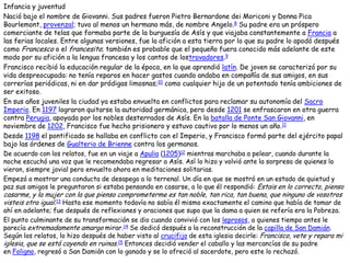 Infancia y juventud
Nació bajo el nombre de Giovanni. Sus padres fueron Pietro Bernardone dei Moriconi y Donna Pica
Bourlemont, provenzal; tuvo al menos un hermano más, de nombre Angelo.8 Su padre era un próspero
comerciante de telas que formaba parte de la burguesía de Asís y que viajaba constantemente a Francia a
las ferias locales. Entre algunas versiones, fue la afición a esta tierra por lo que su padre lo apodó después
como Francesco o el francesito; también es probable que el pequeño fuera conocido más adelante de este
modo por su afición a la lengua francesa y los cantos de lostrovadores.9
Francisco recibió la educación regular de la época, en la que aprendió latín. De joven se caracterizó por su
vida despreocupada: no tenía reparos en hacer gastos cuando andaba en compañía de sus amigos, en sus
correrías periódicas, ni en dar pródigas limosnas;10 como cualquier hijo de un potentado tenía ambiciones de
ser exitoso.
En sus años juveniles la ciudad ya estaba envuelta en conflictos para reclamar su autonomía del Sacro
Imperio. En 1197 lograron quitarse la autoridad germánica, pero desde 1201 se enfrascaron en otra guerra
contra Perugia, apoyada por los nobles desterrados de Asís. En la batalla de Ponte San Giovanni, en
noviembre de 1202, Francisco fue hecho prisionero y estuvo cautivo por lo menos un año.11
Desde 1198 el pontificado se hallaba en conflicto con el Imperio, y Francisco formó parte del ejército papal
bajo las órdenes de Gualterio de Brienne contra los germanos.
De acuerdo con los relatos, fue en un viaje a Apulia (1205)12 mientras marchaba a pelear, cuando durante la
noche escuchó una voz que le recomendaba regresar a Asís. Así lo hizo y volvió ante la sorpresa de quienes lo
vieron, siempre jovial pero envuelto ahora en meditaciones solitarias.
Empezó a mostrar una conducta de desapego a lo terrenal. Un día en que se mostró en un estado de quietud y
paz sus amigos le preguntaron si estaba pensando en casarse, a lo que él respondió: Estais en lo correcto, pienso
casarme, y la mujer con la que pienso comprometerme es tan noble, tan rica, tan buena, que ninguno de vosotros
visteis otra igual.13 Hasta ese momento todavía no sabía él mismo exactamente el camino que había de tomar de
ahí en adelante; fue después de reflexiones y oraciones que supo que la dama a quien se refería era la Pobreza.
El punto culminante de su transformación se dio cuando convivió con los leprosos, a quienes tiempo antes le
parecía extremadamente amargo mirar.14 Se dedicó después a la reconstrucción de la capilla de San Damián.
Según los relatos, lo hizo después de haber visto al crucifijo de esta iglesia decirle: Francisco, vete y repara mi
iglesia, que se está cayendo en ruinas.15 Entonces decidió vender el caballo y las mercancías de su padre
en Foligno, regresó a San Damián con lo ganado y se lo ofreció al sacerdote, pero este lo rechazó.
 