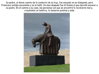 Su padre, al darse cuenta de la conducta de su hijo, fue enojado en su búsqueda, pero
Francisco estaba escondido y no lo halló. Un mes después fue él mismo el que decidió encarar a
    su padre. En el camino a su casa, las personas con que se encontró lo recibieron mal y,
                      creyéndolo un lunático, le lanzaron piedras y lodo.
 