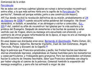 Comienzos de la orden
Porciúncula.
No se sabe con certeza cuántas iglesias en ruinas o deterioradas reconstruyó;
entre ellas, a la que más estima tenía era la capilla de la Porciúncula (―la
partecita‖, llamada así porque estaba junto a una construcción mayor).
Allí fue donde recibió la revelación definitiva de su misión, probablemente el 24
de febrero de 1208,18 cuando escuchó estas palabras del evangelio: No lleven
monedero, ni bolsón, ni sandalias, ni se detengan a visitar a conocidos... (Lc.,
10).19 Así, cambió su afán de reconstruir las iglesias por la vida austera y la
prédica del Evangelio. Después de someterse a las burlas de quienes lo veían
vestido casi de trapos, ahora su mensaje era escuchado con atención, y al
contrario de otros grupos reformadores de la época, el suyo no era un mensaje de
descalificaciones ni anatemas.
En unos meses sus discípulos eran once: Bernardo di Quintavalle, Pedro Catani, Gil,
Morico, Bárbaro, Sabatino, Bernardo Vigilante, Juan de San Constanzo, Angelo
Tancredo, Felipe y Giovanni de la Capella.20
Bajo la pobreza que Francisco predicaba y pedía, los frailes hacían sus labores
diarias atendiendo leprosos, empleándose en faenas humildes para los monasterios
y casas particulares, y trabajando para granjeros. Pero las necesidades cotidianas
hacían la colecta de limosna inevitable, labor que Francisco alentaba con alegría
por haber elegido el camino de la pobreza. Comenzó también la expansión del
mensaje evangélico, y para ello los estimuló a viajar de dos
 