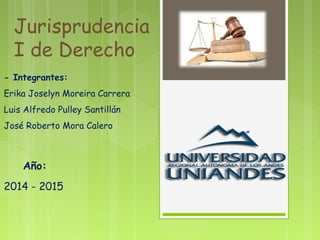 Jurisprudencia
I de Derecho
- Integrantes:
Erika Joselyn Moreira Carrera
Luis Alfredo Pulley Santillán
José Roberto Mora Calero
Año:
2014 - 2015
 