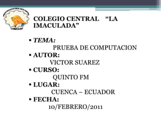 COLEGIO CENTRAL   “LA
 IMACULADA”

 TEMA:
       PRUEBA DE COMPUTACION
 AUTOR:
      VICTOR SUAREZ
 CURSO:
       QUINTO FM
 LUGAR:
      CUENCA – ECUADOR
 FECHA:
     10/FEBRERO/2011
 