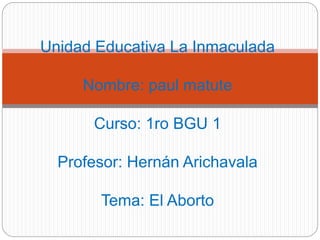 Unidad Educativa La Inmaculada 
Nombre: paul matute 
Curso: 1ro BGU 1 
Profesor: Hernán Arichavala 
Tema: El Aborto 
 