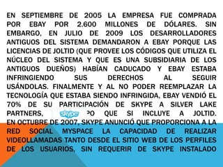EN SEPTIEMBRE DE 2005 LA EMPRESA FUE COMPRADA
POR EBAY POR 2.600 MILLONES DE DÓLARES. SIN
EMBARGO, EN JULIO DE 2009 LOS DESARROLLADORES
ANTIGUOS DEL SISTEMA DEMANDARON A EBAY PORQUE LAS
LICENCIAS DE JOLTID (QUE PROVEE LOS CÓDIGOS QUE UTILIZA EL
NÚCLEO DEL SISTEMA Y QUE ES UNA SUBSIDIARIA DE LOS
ANTIGUOS DUEÑOS) HABÍAN CADUCADO Y EBAY ESTABA
INFRINGIENDO SUS DERECHOS AL SEGUIR
USÁNDOLAS. FINALMENTE Y AL NO PODER REEMPLAZAR LA
TECNOLOGÍA QUE ESTABA SIENDO INFRINGIDA, EBAY VENDIÓ EL
70% DE SU PARTICIPACIÓN DE SKYPE A SILVER LAKE
PARTNERS, UN GRUPO QUE SI INCLUYE A JOLTID.
EN OCTUBRE DE 2007, SKYPE ANUNCIÓ QUE PROPORCIONA A LA
RED SOCIAL MYSPACE LA CAPACIDAD DE REALIZAR
VIDEOLLAMADAS TANTO DESDE EL SITIO WEB DE LOS PERFILES
DE LOS USUARIOS, SIN REQUERIR DE SKYPE INSTALADO
 