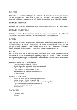 RADIADOR
El radiador es el sistema de refrigeración del motor; debe trabajar, si es posible, con aditivos
que son fundamentales, considerando la oxidación. Cuando no se cuenta con los aditivos,
aparece la oxidación y, lógicamente, la dificultad de taponamiento de las celdas del radiador.
BOMBA DE DIRECCIÓN
Revisar el nivel de aceite; este nivel debe estar 19 mm abajo del borde de la boca del depósito.
BOMBA DE COMBUSTIBLE
Controlar la bomba de combustible y revisar el vaso de sedimentación y los filtros de
combustibles; drenarlos si se observa la presencia de agua o materias extrañas.
BATERÍA
Otro tema que se debería tener en cuenta dentro de las 150 horas de trabajo del tractor es el
mantenimiento de la batería. Generalmente, las baterías convencionales vienen con sus
taponcitos para la recarga del agua destilada, que es lo que piden controlar los técnicos en
batería cada cierto tiempo, para ver si están con su agua destilada a cierto nivel.
RASTRA
Las rastras de discos son las herramientas de labranza que junto con los arados son las más
empleadas. Se utilizan en casi todas las condiciones, ya sea para trabajar en labores profundas
como las de tipo excéntricas a profundidades de hasta 20 cm o labores menos profundas de
unos 15 cm en el caso de las rastras tándem.
La rastra de discos tiene los siguientes usos:
Labores primarias en suelos livianos,
Rotura e inversión después de pasar arado de cincel,
Labranza de la entre línea en huertos,
Corte y mezcla de residuos antes de arar,
Romper y mezclar terrones después de arar y,
Destruir malezas.
Beneficios del uso de la rastra
Mejorar las condiciones de disgregación y mullimiento.
Romper terrones e eliminar espacios de aire
Conservar la humedad por disminución de la evaporación superficial,
Cortar e incorporar residuos en la capa superficial
Afirmar y nivelar la superficie,
Destruir malezas.
MATERIALES:
Tractor con rastra
Operador
 