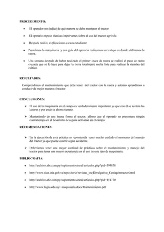 PROCEDIMENTO:
El operador nos indicó de qué manera se debe mantener el tractor
El operario expuso técnicas importantes sobre el uso del tractor agrícola
Después realizo explicaciones a cada estudiante
Prendimos la maquinaria y con guía del operario realizamos un trabajo en donde utilizamos la
rastra.
Una semana después de haber realizado el primer cruce de rastra se realizó el paso de rastra
cruzada que se lo hace para dejar la tierra totalmente suelta lista para realizar la siembra del
cultivo.
RESULTADOS:
Comprendimos el mantenimiento que debe tener del tractor con la rastra y además aprendimos a
conducir de mejor manera el tractor.
CONCLUSIONES:
 El uso de la maquinaria en el campo es verdaderamente importante ya que con él se acelera las
labores y por ende se ahorra tiempo.
 Manteniendo de una buena forma el tractor, afirmo que el operario no presentara ningún
contratiempo en el desarrollo de alguna actividad en el campo.
RECOMENDACIONES:
 En la ejecución de esta práctica se recomienda tener mucho cuidado al momento del manejo
del tractor ya que puede ocurrir algún accidente.
 Deberíamos tener una mayor cantidad de prácticas sobre el mantenimiento y manejo del
tractor para tener una mayor experiencia en el uso de este tipo de maquinaria.
BIBLIOGRÁFIA:
http://archivo.abc.com.py/suplementos/rural/articulos.php?pid=393878
http://www.sian.inia.gob.ve/repositorio/revistas_tec/Divulgativo_Ceniap/mtractor.html
http://archivo.abc.com.py/suplementos/rural/articulos.php?pid=451770
http://www.fagro.edu.uy/~maquinaria/docs/Mantenimiento.pdf
 