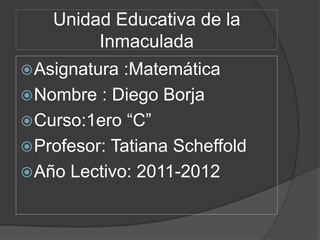 Unidad Educativa de la
         Inmaculada
 Asignatura :Matemática
 Nombre : Diego Borja
 Curso:1ero “C”
 Profesor: Tatiana Scheffold
 Año Lectivo: 2011-2012
 
