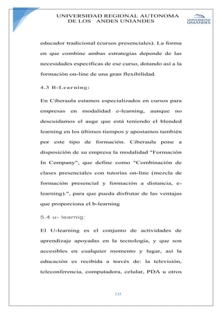 UNIVERSIDAD REGIONAL AUTONOMA
DE LOS ANDES UNIANDES
10
educador tradicional (cursos presenciales). La forma
en que combine ambas estrategias depende de las
necesidades específicas de ese curso, dotando así a la
formación on-line de una gran flexibilidad.
4.3 B-Learning:
En Ciberaula estamos especializados en cursos para
empresas en modalidad e-learning, aunque no
descuidamos el auge que está teniendo el blended
learning en los últimos tiempos y apostamos también
por este tipo de formación. Ciberaula pone a
disposición de su empresa la modalidad "Formación
In Company", que define como "Combinación de
clases presenciales con tutorías on-line (mezcla de
formación presencial y formación a distancia, e-
learning).", para que pueda disfrutar de las ventajas
que proporciona el b-learning
5.4 u- learnig:
El U-learning es el conjunto de actividades de
aprendizaje apoyadas en la tecnología, y que son
accesibles en cualquier momento y lugar, así la
educación es recibida a través de: la televisión,
teleconferencia, computadora, celular, PDA u otros
 