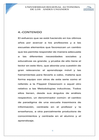 UNIVERSIDAD REGIONAL AUTONOMA
DE LOS ANDES UNIANDES
4
4.-CONTENIDO
El esfuerzo que se está haciendo en los últimos
años por acercar a los profesores y a las
escuelas elementos que favorezcan un cambio
que les permita responder de manera adecuada
a las diferentes necesidades sociales y
educativas es grande, y prueba de ello tiene el
lector en este libro, que aborda una cuestión de
gran relevancia: el aprendizaje móvil y las
herramientas para llevarlo a cabo, materia que
forma equipo con otros de esta serie como el
referido a la Flipped Classroom o aquel otro
relativo a las Metodologías inductivas. Todos
ellos tienen, desde sus ángulos de análisis
respectivo, un denominador común: el cambio
de paradigma de una escuela trasmisora de
información, centrada en el profesor y la
enseñanza, a otra parcialmente productora de
conocimientos y centrada en el alumno y el
aprendizaje.
 