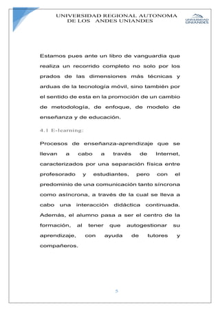 UNIVERSIDAD REGIONAL AUTONOMA
DE LOS ANDES UNIANDES
5
Estamos pues ante un libro de vanguardia que
realiza un recorrido completo no solo por los
prados de las dimensiones más técnicas y
arduas de la tecnología móvil, sino también por
el sentido de esta en la promoción de un cambio
de metodología, de enfoque, de modelo de
enseñanza y de educación.
4.1 E-learning:
Procesos de enseñanza-aprendizaje que se
llevan a cabo a través de Internet,
caracterizados por una separación física entre
profesorado y estudiantes, pero con el
predominio de una comunicación tanto síncrona
como asíncrona, a través de la cual se lleva a
cabo una interacción didáctica continuada.
Además, el alumno pasa a ser el centro de la
formación, al tener que autogestionar su
aprendizaje, con ayuda de tutores y
compañeros.
 