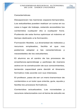 UNIVERSIDAD REGIONAL AUTONOMA
DE LOS ANDES UNIANDES
6
Características
Desaparecen las barreras espacio-temporales.
Los estudiantes pueden realizar un curso en su
casa o lugar de trabajo, estando accesibles los
contenidos cualquier día a cualquier hora.
Pudiendo de esta forma optimizar al máximo el
tiempo dedicado a la formación.
Formación flexible. La diversidad de métodos y
recursos empleados, facilita el que nos
podamos adaptar a las características y
necesidades de los estudiantes.
El alumno es el centro de los procesos de
enseñanza-aprendizaje y participa de manera
activa en la construcción de sus conocimientos,
teniendo capacidad para decidir el itinerario
formativo más acorde con sus intereses.
El profesor, pasa de ser un mero transmisor de
contenidos a un tutor que orienta, guía, ayuda y
facilita los procesos formativos.
Contenidos actualizados. Las novedades y
recursos relacionados con el tema de estudio se
 