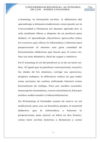 UNIVERSIDAD REGIONAL AUTONOMA
DE LOS ANDES UNIANDES
9
e-learning, la formación on-line. A diferencia del
aprendizaje a distancia tradicional, como puede ser la
Universidad a Distancia (el alumno aprende por si
solo mediante libros y dispone de un profesor para
dudas), el aprendizaje electrónico aprovecha todos
los recursos que ofrece la informática e Internet para
proporcionar al alumno una gran cantidad de
herramientas didácticas que hacen que el curso on-
line sea más dinámico, fácil de seguir e intuitivo.
En E-learning el rol del profesor es el de un tutor on-
line. Al igual que un profesor convencional, resuelve
las dudas de los alumnos, corrige sus ejercicios,
propone trabajos, la diferencia radica en que todas
estas acciones las realiza utilizando Internet como
herramienta de trabajo, bien por medios textuales
(mensajería instantánea, correo electrónico), bien por
medios audiovisuales (videoconferencia).
En B-learning el formador asume de nuevo su rol
tradicional, pero usa en beneficio propio el material
didáctico que la informática e Internet le
proporcionan, para ejercer su labor en dos frentes:
como tutor on-line (tutorías a distancia) y como
 