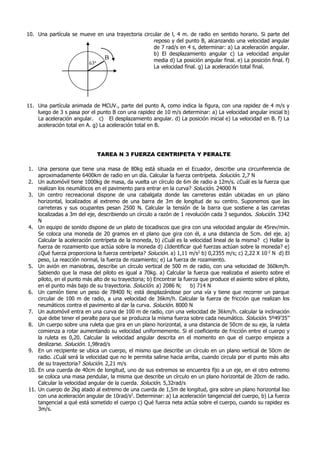 10. Una partícula se mueve en una trayectoria circular de l, 4 m. de radio en sentido horario. Si parte del
reposo y del punto B, alcanzando una velocidad angular
de 7 rad/s en 4 s, determinar: a) La aceleración angular.
b) El desplazamiento angular c) La velocidad angular
media d) La posición angular final. e) La posición final. f)
La velocidad final. g) La aceleración total final.
11. Una partícula animada de MCUV., parte del punto A, como indica la figura, con una rapidez de 4 m/s y
luego de 3 s pasa por el punto B con una rapidez de 10 m/s determinar: a) La velocidad angular inicial b)
La aceleración angular. c) El desplazamiento angular. d) La posición inicial e) La velocidad en B. f) La
aceleración total en A. g) La aceleración total en B.
TAREA N 3 FUERZA CENTRIPETA Y PERALTE
1. Una persona que tiene una masa de 80kg está situada en el Ecuador, describe una circunferencia de
aproximadamente 6400km de radio en un día. Calcular la fuerza centrípeta. Solución. 2,7 N
2. Un automóvil tiene 1000kg de masa, da vuelta un círculo de 6m de radio a 12m/s. ¿Cuál es la fuerza que
realizan los neumáticos en el pavimento para entrar en la curva? Solución. 24000 N
3. Un centro recreacional dispone de una cabalgata donde las carreteras están ubicadas en un plano
horizontal, localizados al extremo de una barra de 3m de longitud de su centro. Suponemos que las
carreteras y sus ocupantes pesan 2500 N. Calcular la tensión de la barra que sostiene a las carretas
localizadas a 3m del eje, describiendo un círculo a razón de 1 revolución cada 3 segundos. Solución. 3342
N
4. Un equipo de sonido dispone de un plato de tocadiscos que gira con una velocidad angular de 45rev/min.
Se coloca una moneda de 20 gramos en el plano que gira con él, a una distancia de 5cm. del eje. a)
Calcular la aceleración centrípeta de la moneda, b) ¿Cuál es la velocidad lineal de la misma? c) Hallar la
fuerza de rozamiento que actúa sobre la moneda d) ¿Identificar qué fuerzas actúan sobre la moneda? e)
¿Qué fuerza proporciona la fuerza centrípeta? Solución. a) 1,11 m/s2
b) 0,2355 m/s; c) 2,22 X 10-2
N d) El
peso, La reacción normal, la fuerza de rozamiento; e) La fuerza de rozamiento.
5. Un avión en maniobras, describe un círculo vertical de 500 m de radio, con una velocidad de 360km/h.
Sabiendo que la masa del piloto es igual a 70kg. a) Calcular la fuerza que realizaba el asiento sobre el
piloto, en el punto más alto de su trayectoria; b) Encontrar la fuerza que produce el asiento sobre el piloto,
en el punto más bajo de su trayectoria. Solución. a) 2086 N; b) 714 N
6. Un camión tiene un peso de 78400 N; está desplazándose por una vía y tiene que recorrer un parque
circular de 100 m de radio, a una velocidad de 36km/h. Calcular la fuerza de fricción que realizan los
neumáticos contra el pavimento al dar la curva. Solución. 8000 N
7. Un automóvil entra en una curva de 100 m de radio, con una velocidad de 36km/h. calcular la inclinación
que debe tener el peralte para que se produzca la misma fuerza sobre cada neumático. Solución. 5º49’35’’
8. Un cuerpo sobre una ruleta que gira en un plano horizontal, a una distancia de 50cm de su eje, la ruleta
comienza a rotar aumentando su velocidad uniformemente. Si el coeficiente de fricción entre el cuerpo y
la ruleta es 0,20. Calcular la velocidad angular descrita en el momento en que el cuerpo empieza a
deslizarse. Solución. 1,98rad/s
9. En un recipiente se ubica un cuerpo, el mismo que describe un círculo en un plano vertical de 50cm de
radio. ¿Cuál será la velocidad que no le permita salirse hacia arriba, cuando circula por el punto más alto
de su trayectoria? Solución. 2,21 m/s
10. En una cuerda de 40cm de longitud, uno de sus extremos se encuentra fijo a un eje, en el otro extremo
se coloca una masa pendular, la misma que describe un círculo en un plano horizontal de 20cm de radio.
Calcular la velocidad angular de la cuerda. Solución. 5,32rad/s
11. Un cuerpo de 2kg atado al extremo de una cuerda de 1,5m de longitud, gira sobre un plano horizontal liso
con una aceleración angular de 10rad/s2
. Determinar: a) La aceleración tangencial del cuerpo, b) La fuerza
tangencial a qué está sometido el cuerpo c) Qué fuerza neta actúa sobre el cuerpo, cuando su rapidez es
3m/s.
B
63º
 