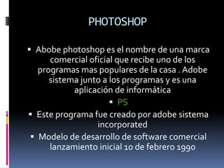PHOTOSHOP
 Abobe photoshop es el nombre de una marca
comercial oficial que recibe uno de los
programas mas populares de la casa . Adobe
sistema junto a los programas y es una
aplicación de informática
 PS
 Este programa fue creado por adobe sistema
incorporated
 Modelo de desarrollo de software comercial
lanzamiento inicial 10 de febrero 1990
 