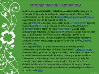 Se denomina contaminación radiactiva o contaminación nuclear a la
presencia no deseada de sustancias radiactivas en el entorno. Ésta
contaminación puede proceder deradioisótopos naturales o artificiales.
La primera de ellas se da cuando se trata de
aquellos isótopos radiactivos que existen en la corteza terrestre desde la
formación de la Tierra o de los que se generan continuamente en
la atmósfera por la acción de los rayos cósmicos. Cuando estos
radioisótopos naturales se encuentran en concentraciones más elevadas
que las que pueden encontrarse en la naturaleza (dentro de la
variabilidad existente), se puede hablar de contaminación radiactiva.
Ejemplos de estos radioisótopos pueden ser el 235U, el 210Po, elradón,
el 40K o el 7Be.
En el segundo caso, el de los radioisótopos artificiales, son los
radioisótopos que no existen de forma natural en la corteza terrestre,
sino que se han generado en alguna actividad del hombre. En este caso
la definición de contaminación es menos difusa que en el caso de los
radioisótopos naturales, ya que su variabilidad es nula, y cualquier
cantidad se podría considerar contaminación. Por ello se utilizan
definiciones basadas en las capacidades técnicas de medida de estos
radioisótopos, de posibles acciones de limpieza o de peligrosidad (hacia
el hombre o la biota).
 