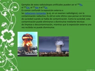 Ejemplos de estos radioisótopos artificiales pueden ser el 239Pu,
el 244Cm, el 241Am o el 60Co.
Es común confundir la exposición externa a
las radiaciones ionizantes (p.ej. en un examen radiológico), con la
contaminación radiactiva. Es útil en este último caso pensar en términos
de suciedad cuando se habla de contaminación. Como la suciedad, esta
contaminación puede eliminarse o disminuirse mediante técnicas
de limpieza o descontaminación, mientras que la exposición externa una
vez recibida no puede disminuirse.
 