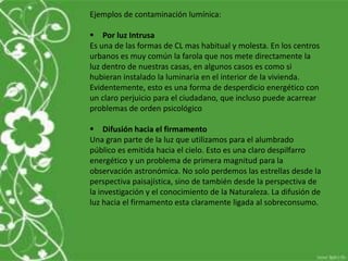 Ejemplos de contaminación lumínica:
 Por luz Intrusa
Es una de las formas de CL mas habitual y molesta. En los centros
urbanos es muy común la farola que nos mete directamente la
luz dentro de nuestras casas, en algunos casos es como si
hubieran instalado la luminaria en el interior de la vivienda.
Evidentemente, esto es una forma de desperdicio energético con
un claro perjuicio para el ciudadano, que incluso puede acarrear
problemas de orden psicológico
 Difusión hacia el firmamento
Una gran parte de la luz que utilizamos para el alumbrado
público es emitida hacia el cielo. Esto es una claro despilfarro
energético y un problema de primera magnitud para la
observación astronómica. No solo perdemos las estrellas desde la
perspectiva paisajística, sino de también desde la perspectiva de
la investigación y el conocimiento de la Naturaleza. La difusión de
luz hacia el firmamento esta claramente ligada al sobreconsumo.
 