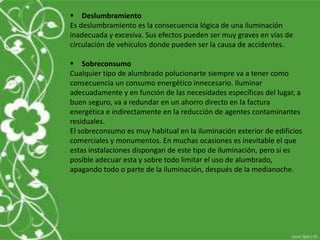  Deslumbramiento
Es deslumbramiento es la consecuencia lógica de una iluminación
inadecuada y excesiva. Sus efectos pueden ser muy graves en vías de
circulación de vehículos donde pueden ser la causa de accidentes.
 Sobreconsumo
Cualquier tipo de alumbrado polucionarte siempre va a tener como
consecuencia un consumo energético innecesario. Iluminar
adecuadamente y en función de las necesidades específicas del lugar, a
buen seguro, va a redundar en un ahorro directo en la factura
energética e indirectamente en la reducción de agentes contaminantes
residuales.
El sobreconsumo es muy habitual en la iluminación exterior de edificios
comerciales y monumentos. En muchas ocasiones es inevitable el que
estas instalaciones dispongan de este tipo de iluminación, pero si es
posible adecuar esta y sobre todo limitar el uso de alumbrado,
apagando todo o parte de la iluminación, después de la medianoche.
 